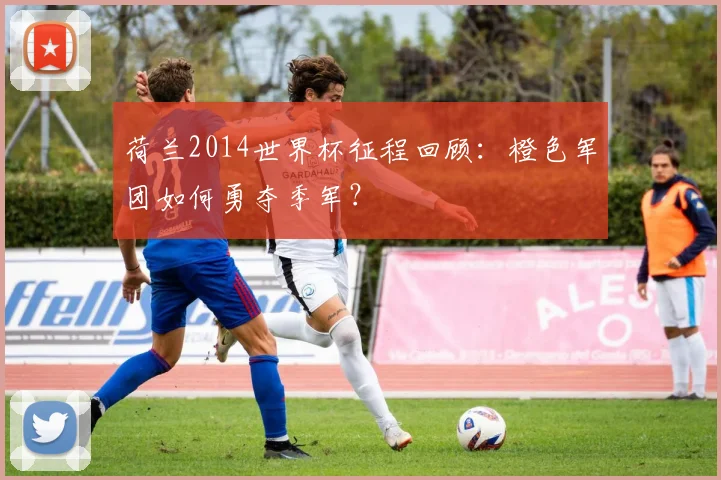 荷兰2014世界杯征程回顾：橙色军团如何勇夺季军？