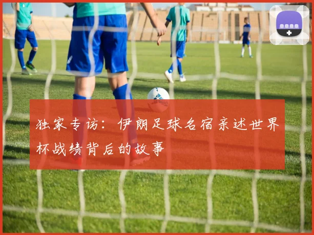 独家专访：伊朗足球名宿亲述世界杯战绩背后的故事