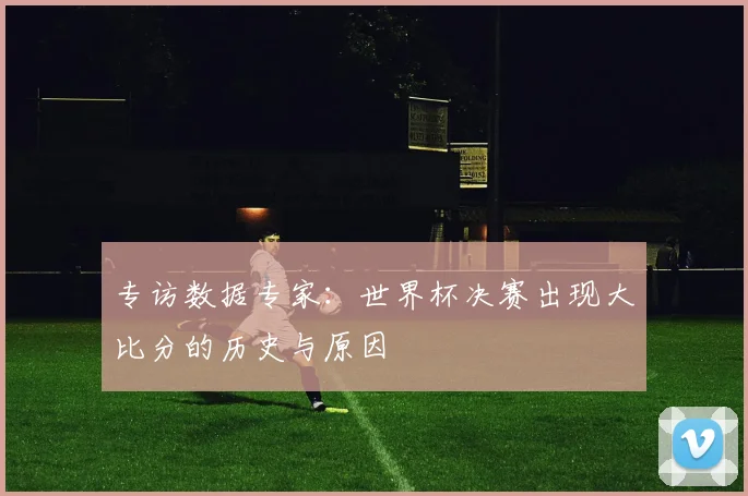 专访数据专家：世界杯决赛出现大比分的历史与原因