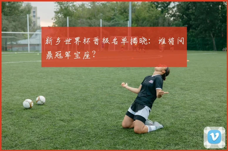 新乡世界杯晋级名单揭晓：谁将问鼎冠军宝座？