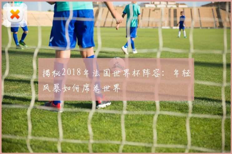 揭秘2018年法国世界杯阵容：年轻风暴如何席卷世界