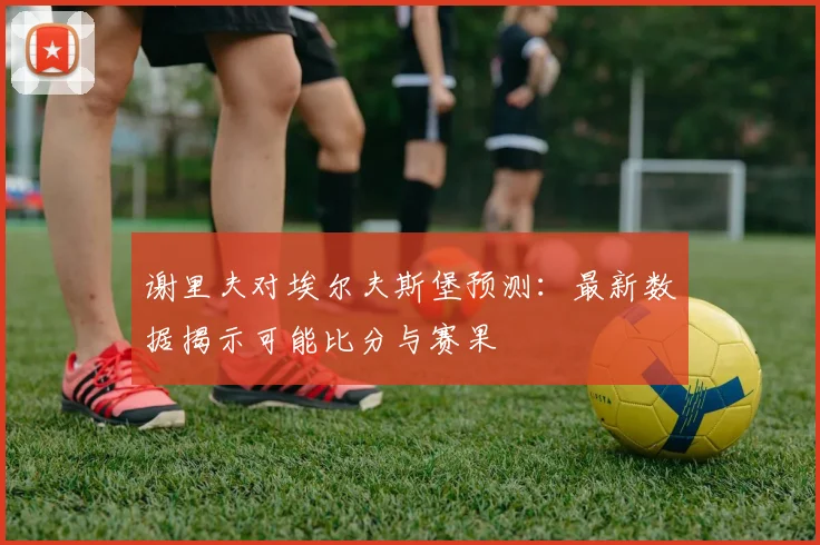谢里夫对埃尔夫斯堡预测：最新数据揭示可能比分与赛果