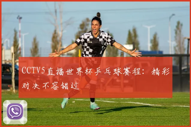 CCTV5直播世界杯乒乓球赛程：精彩对决不容错过