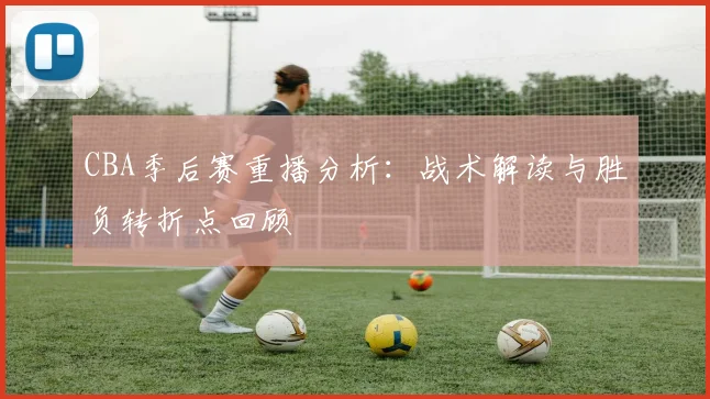CBA季后赛重播分析：战术解读与胜负转折点回顾