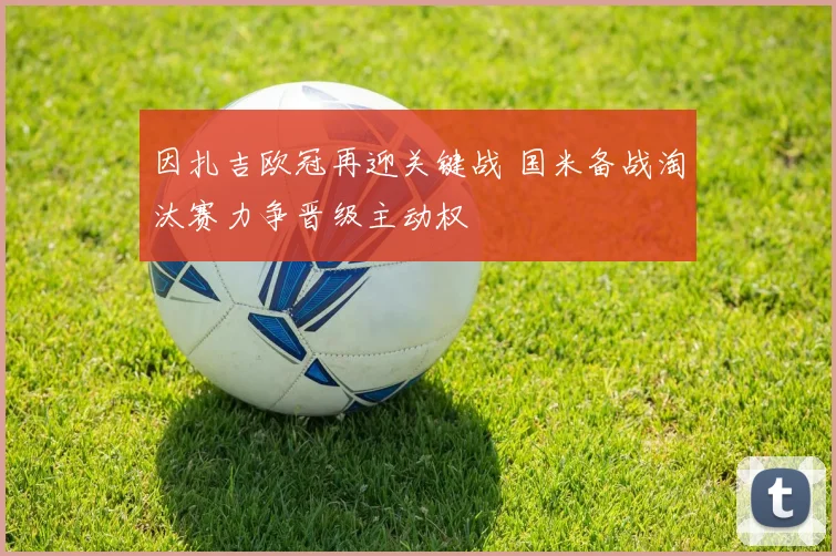 因扎吉欧冠再迎关键战 国米备战淘汰赛力争晋级主动权