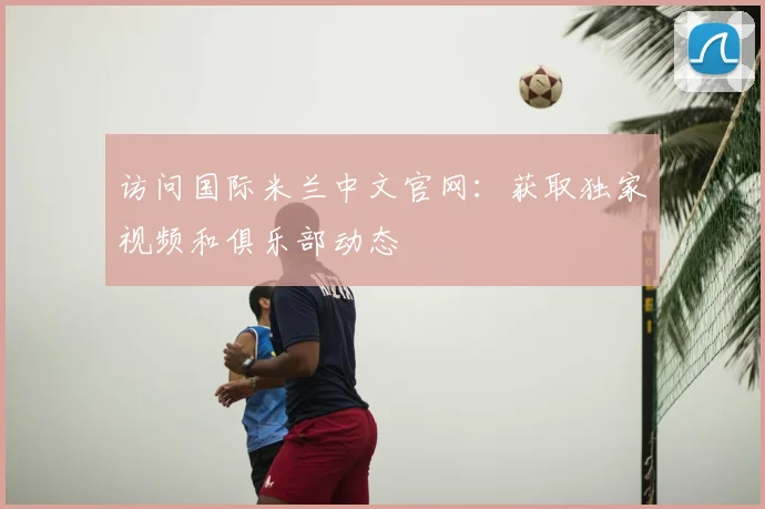 访问国际米兰中文官网:获取独家视频和俱乐部动态