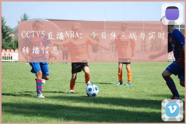 CCTV5直播NBA：今日焦点战与实时转播信息