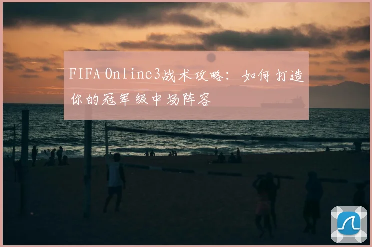 FIFA Online3战术攻略：如何打造你的冠军级中场阵容