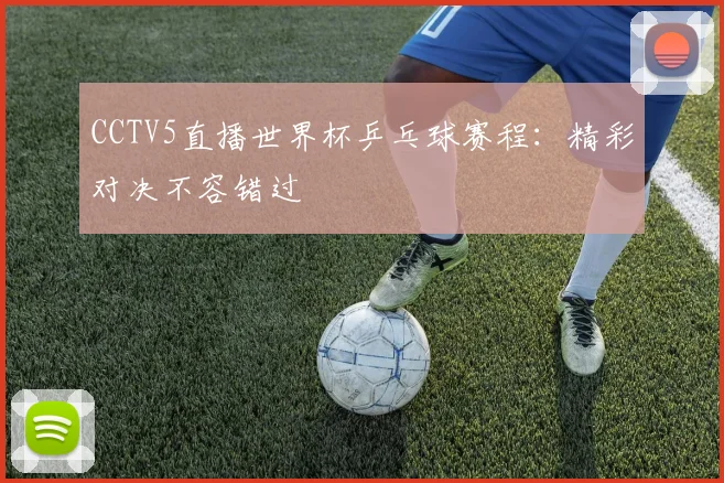 CCTV5直播世界杯乒乓球赛程：精彩对决不容错过