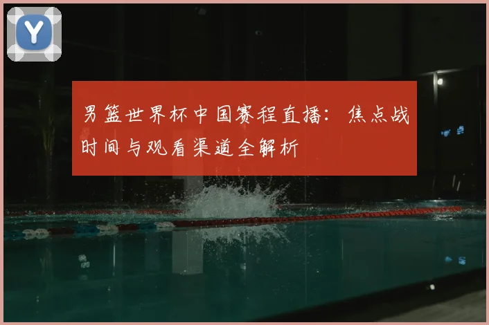 男篮世界杯中国赛程直播：焦点战时间与观看渠道全解析