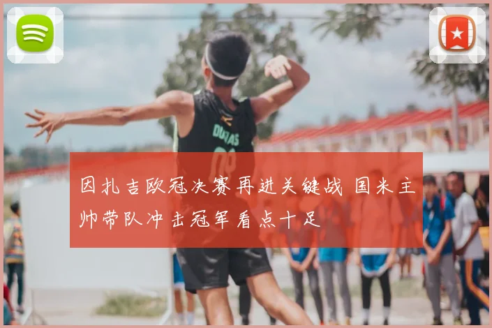 因扎吉欧冠决赛再进关键战 国米主帅带队冲击冠军看点十足