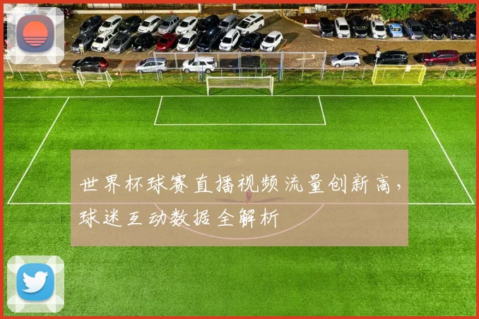 世界杯球赛直播视频流量创新高，球迷互动数据全解析