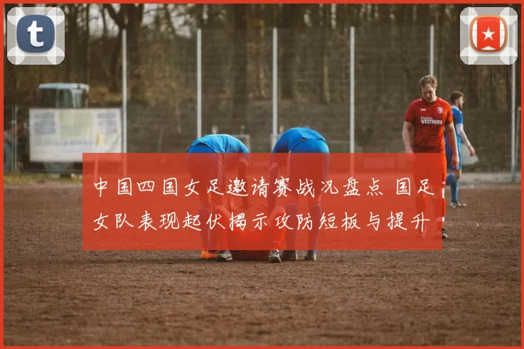 中国四国女足邀请赛战况盘点 国足女队表现起伏揭示攻防短板与提升空间