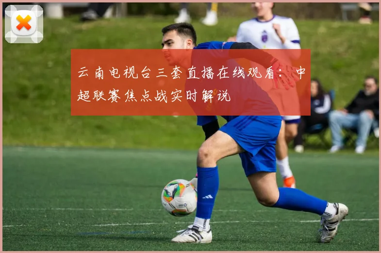 云南电视台三套直播在线观看：中超联赛焦点战实时解说