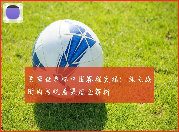 男篮世界杯中国赛程直播：焦点战时间与观看渠道全解析