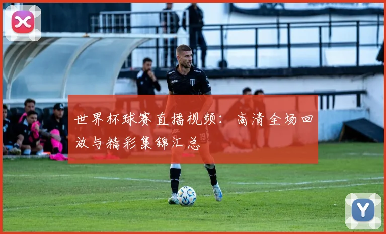 世界杯球赛直播视频：高清全场回放与精彩集锦汇总