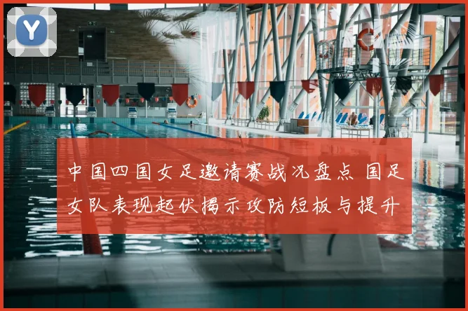 中国四国女足邀请赛战况盘点 国足女队表现起伏揭示攻防短板与提升空间