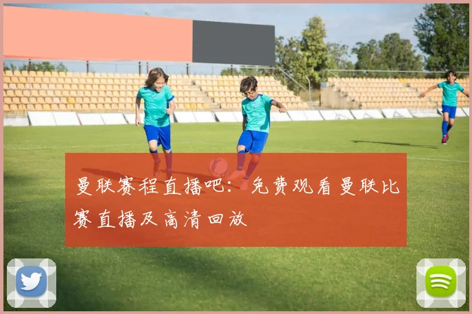 曼联赛程直播吧:免费观看曼联比赛直播及高清回放