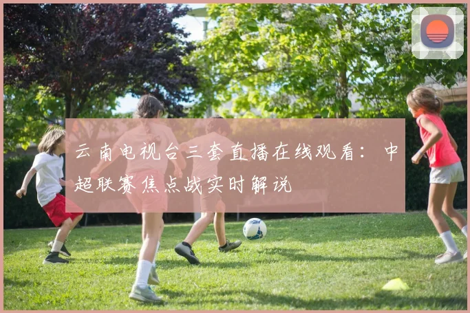 云南电视台三套直播在线观看：中超联赛焦点战实时解说