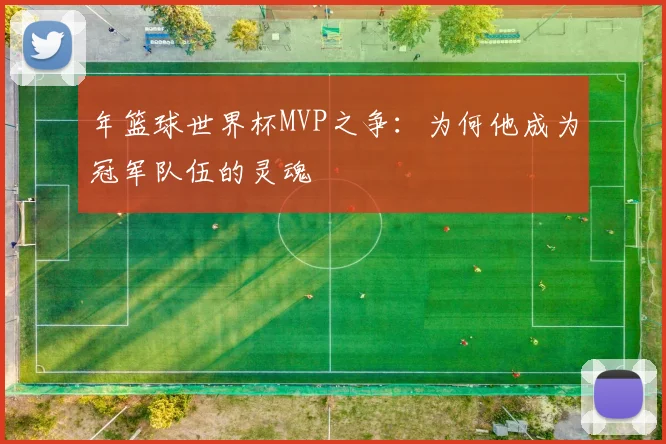 年篮球世界杯MVP之争：为何他成为冠军队伍的灵魂