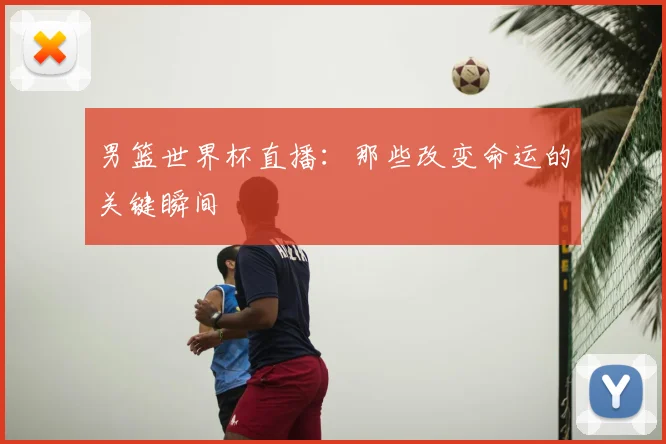 男篮世界杯直播：那些改变命运的关键瞬间
