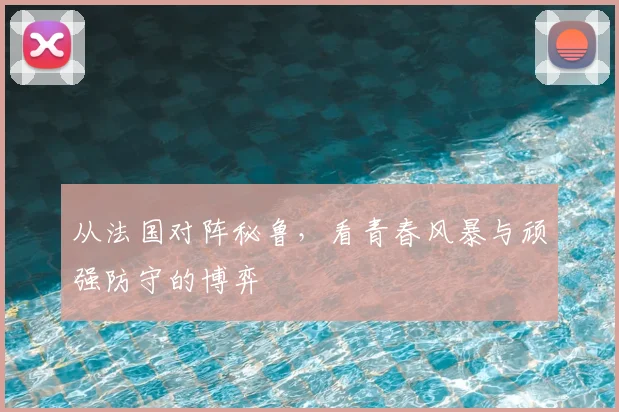 从法国对阵秘鲁，看青春风暴与顽强防守的博弈