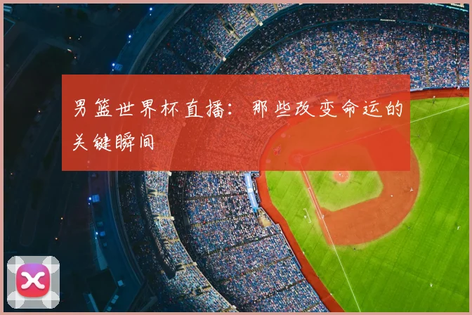 男篮世界杯直播:那些改变命运的关键瞬间