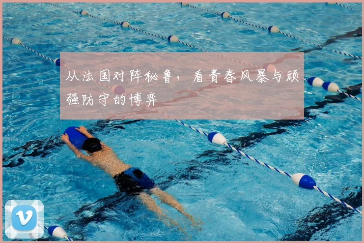 从法国对阵秘鲁，看青春风暴与顽强防守的博弈