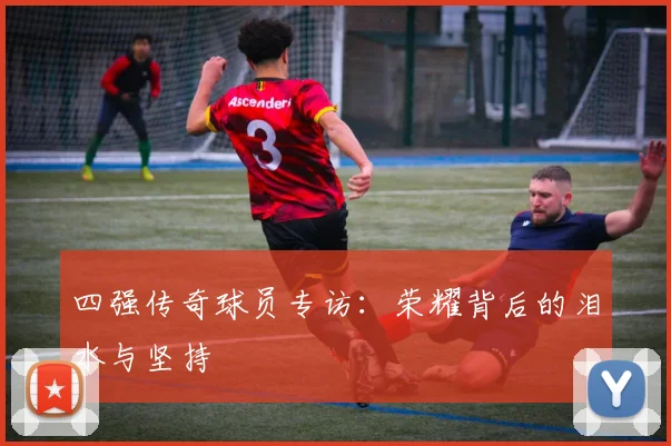 四强传奇球员专访:荣耀背后的泪水与坚持