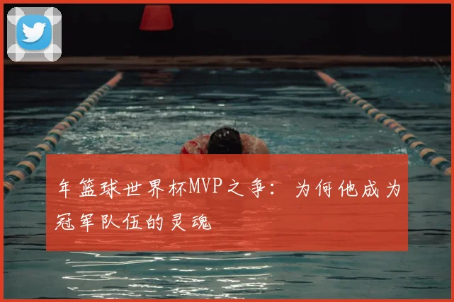 年篮球世界杯MVP之争：为何他成为冠军队伍的灵魂