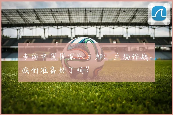 专访中国国家队主帅:主场作战,我们准备好了吗?