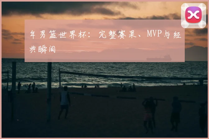 年男篮世界杯：完整赛果、MVP与经典瞬间