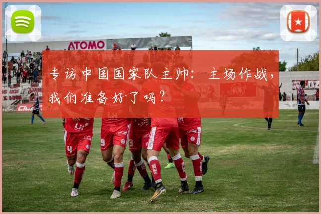 专访中国国家队主帅:主场作战,我们准备好了吗?