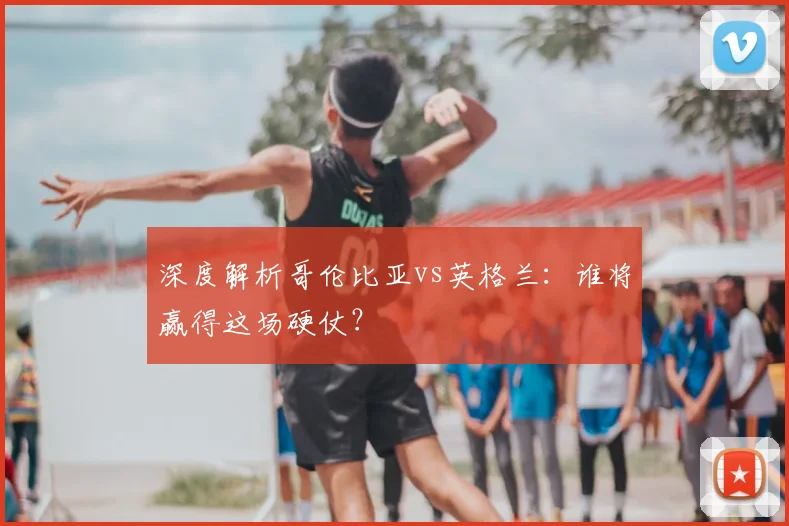 深度解析哥伦比亚vs英格兰：谁将赢得这场硬仗？