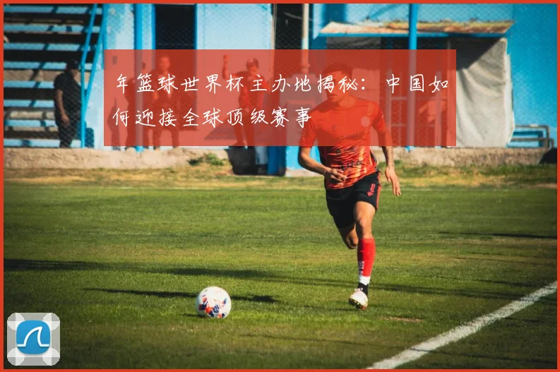 年篮球世界杯主办地揭秘：中国如何迎接全球顶级赛事