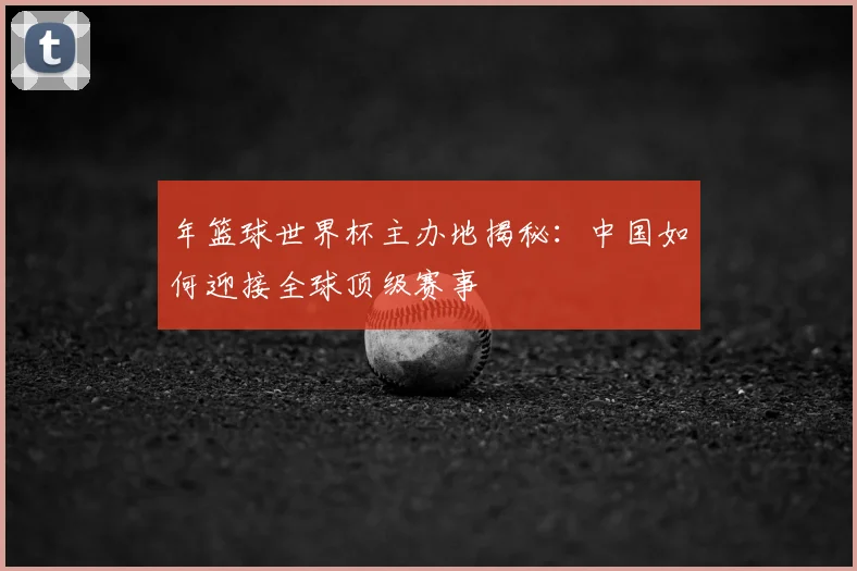 年篮球世界杯主办地揭秘：中国如何迎接全球顶级赛事
