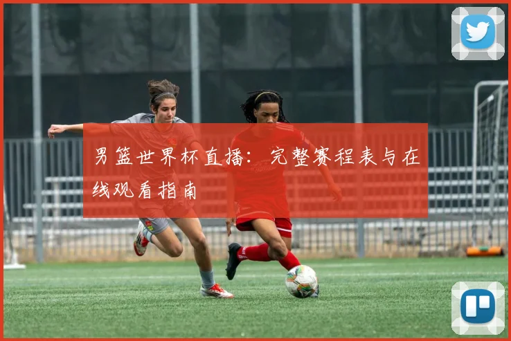 男篮世界杯直播:完整赛程表与在线观看指南
